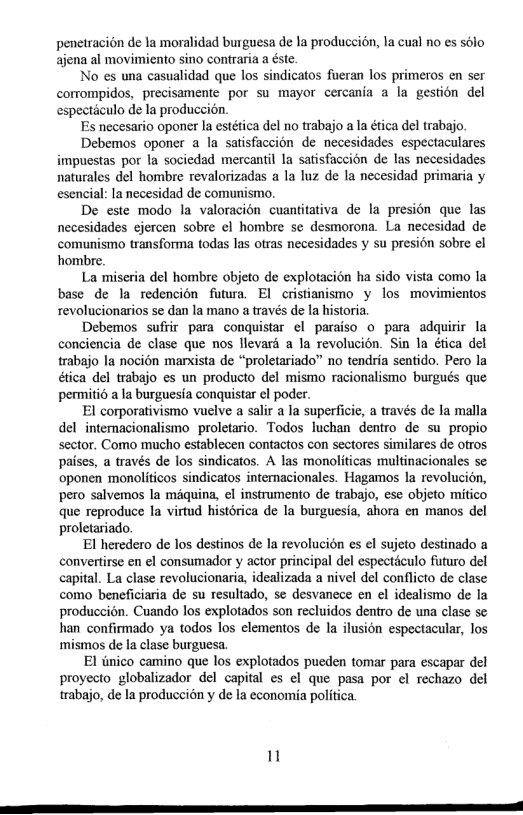 penetracion de fa moralidad burguesa de la producci6n, la cual no es solo ajena al movimiento sino contraria a éste  No es una casualidad que los sindicatos fueran los primeros en ser corrompidos, precisamente por su mayor cercania 2 la gestion del especticulo de la produccion.  Es necesario oponer la estética del no trabajo a la ética del trabajo.  Debemos oponer 4 la satisfaccion de necesidades espectaculares impucstas por la sociedad mercantil la satisfaccion de las necesidades naturales del hombre revalorizadas a la luz de la necesidad primaria y esencial: la necesidad de comunismo.  De este modo la valoracién cuantitativa de la presion que las necesidades ejercen sobre ¢l hombre se desmorona. La necesidad de comunismo transforma todas las otras necesidades y su presion sobre el hombre.  La miseria del hombre objeto de explotacion ha sido vista como la base de la redencién futra. El cristianismo y los movimientos revolucionarios se dan la mano a través de la historia.  Debemos sufrir para conquistar el paraiso o para adquirir la conciencia de clase que nos llevard a la revolucion. Sin la ética del trabajo la nocion marista de “proletariado” no tendria sentido. Pero la  ica del trabajo es un producto del mismo racionalismo burgués que permiti6 a la burguesia conquistar el poder.  El corporativismo vuelve a salir a la superficie, a través de la malla del intemacionalismo_proletario. Todos luchan dentro de su propio sector. Como mucho establecen contactos con sectores similares de otros paises, a través de los sindicatos. A las monoliticas multinacionales se oponen monoliticos sindicatos intemacionales. Hagamos Ia revolucién, pero salvemos la méquina, el instrumento de trabajo, ese objeto mitico que reproduce la virtud historica de la burguesia, ahora en manos del proletariado.  El heredero de los destinos de la revolucion s el sujeto destinado a convertirse en el consumador y actor principal del especticulo futuro del capital. La clase revolucionaria, idealizada a nivel del conflicto de clase como beneficiaria de su resultado, se desvanece en el idealismo de la produccion. Cuando los explotados son recluidos dentro de una clase se han confirmado ya todos los clementos de la ilusion espectacular, los mismos de la clase burguesa.  El iinico camino que los explotados pueden tomar para escapar el proyecto globalizador del capital es el que pasa por cl rechazo del trabajo, de la produccién y de I economia politica.  1n 